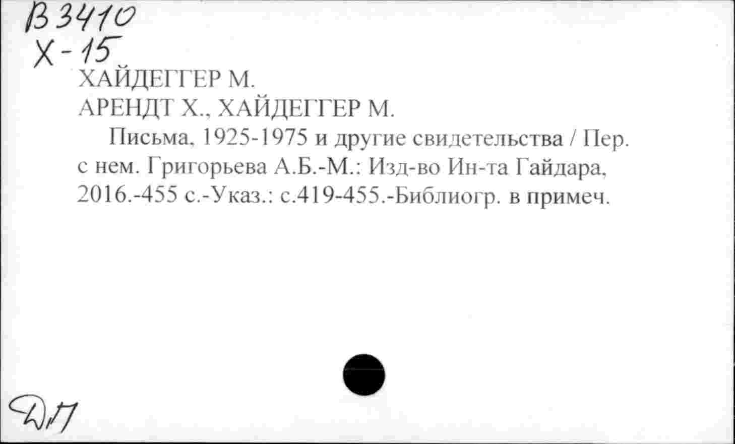 ﻿ХАЙДЕГГЕР М.
АРЕНДТ X.. ХАЙДЕГГЕР М.
Письма. 1925-1975 и другие свидетельства / Пер. с нем. Григорьева А.Б.-М.: Изд-во Ин-та Гайдара. 2016.-455 с.-Указ.: с.419-455.-Библиогр. в примеч.